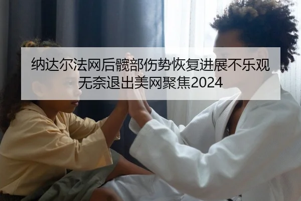 纳达尔法网后髋部伤势恢复进展不乐观 无奈退出美网聚焦2024